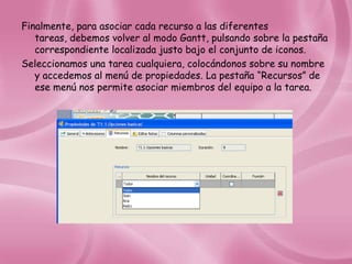 Finalmente, para asociar cada recurso a las diferentes
   tareas, debemos volver al modo Gantt, pulsando sobre la pestaña
   correspondiente localizada justo bajo el conjunto de iconos.
Seleccionamos una tarea cualquiera, colocándonos sobre su nombre
   y accedemos al menú de propiedades. La pestaña “Recursos” de
   ese menú nos permite asociar miembros del equipo a la tarea.
 