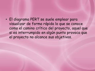 • El diagrama PERT se suele emplear para
  visualizar de forma rápida lo que se conoce
  como el camino crítico del proyecto, aquel que
  si es interrumpido en algún punto provoca que
  el proyecto no alcance sus objetivos.
 