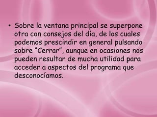 • Sobre la ventana principal se superpone
  otra con consejos del día, de los cuales
  podemos prescindir en general pulsando
  sobre “Cerrar”, aunque en ocasiones nos
  pueden resultar de mucha utilidad para
  acceder a aspectos del programa que
  desconocíamos.
 