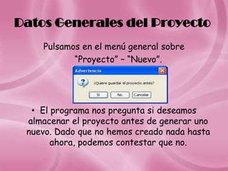Datos Generales del Proyecto
    Pulsamos en el menú general sobre
           “Proyecto” – “Nuevo”.




  • El programa nos pregunta si deseamos
 almacenar el proyecto antes de generar uno
 nuevo. Dado que no hemos creado nada hasta
       ahora, podemos contestar que no.
 