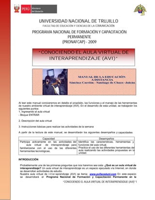 UNIVERSIDAD NACIONAL DE TRUJILLO
                      FACULTAD DE EDUCACIÓN Y CIENCIAS DE LA COMUNICACIÓN

            PROGRAMA NACIONAL DE FORMACIÓN Y CAPACITACIÓN
                            PERMANENTE
                         (PRONAFCAP) - 2009

                  “CONOCIENDO EL AULA VIRTUAL DE
                     INTERAPRENDIZAJE (AVI)”




Al leer este manual conoceremos en detalle el propósito, las funciones y el manejo de las herramientas
de nuestro ambiente virtual de interaprendizaje (AVI). En el desarrollo de esta unidad, se trabajarán los
siguientes puntos:
1. Ingresando al aula virtual
- Bloque ENTRAR

2. Descripción del aula virtual

3. Instrucciones básicas para realizar las actividades de la semana

A partir de la lectura de este manual, se desarrollarán los siguientes desempeños y capacidades

                    Capacidad                                          Desempeños
 Participa activamente en las actividades del        Identifica las características, herramientas y
       aula virtual   de interaprendizaje para       funciones del aula virtual.
 familiarizarse con el uso de las diferentes         Practica el uso de las diferentes herramientas del
 herramientas tecnológicas,                          aula realizando las actividades propuestas en la
                                                     unidad.

INTRODUCCIÓN

 Probablemente una de las primeras preguntas que nos haremos sea esta: ¿Qué es un aula virtual de
 interaprendizaje? Un aula virtual de interaprendizaje es un espacio ejecutado vía Internet, en donde
 se desarrollan actividades de estudio.
 Nuestra aula virtual de i n t e r aprendizaje (AVI) se llama: www.avifacedunt.com En este espacio
 se desarrollará el Programa Nacional de Formación y Capacitación Permanente en la
                                       “CONOCIENDO EL AULA VIRTUAL DE INTERAPRENDIZAJE (AVI)”1
 