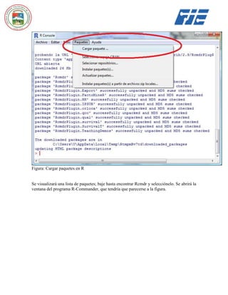Figura: Cargar paquetes en R

Se visualizará una lista de paquetes; baje hasta encontrar Rcmdr y selecciónelo. Se abrirá la
ventana del programa R-Commander, que tendría que parecerse a la figura.

 