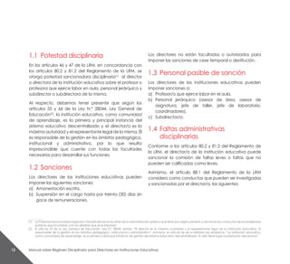 Manual sobre Régimen Disciplinario para Directores en Instituciones Educativas12
1.1	 Potestad disciplinaria
En los artículos 46 y 47 de la LRM, en concordancia con
los artículos 80.2 y 81.2 del Reglamento de la LRM, se
otorga potestad sancionadora disciplinaria(1)
al director
o directora de la institución educativa sobre el profesor o
profesora que ejerce labor en aula, personal jerárquico y
subdirector o subdirectora de la misma.
Al respecto, debemos tener presente que según los
artículos 55 y 66 de la Ley N.° 28044, Ley General de
Educación(2)
, la institución educativa, como comunidad
de aprendizaje, es la primera y principal instancia del
sistema educativo descentralizado y el director/a es la
máxima autoridad y el representante legal de la misma. Él
es responsable de la gestión en los ámbitos pedagógico,
institucional y administrativo, por lo que resulta
imprescindible que cuente con todas las facultades
necesarias para desarrollar sus funciones.
1.2	Sanciones
Los directores de las instituciones educativas pueden
imponer las siguientes sanciones:
a)	 Amonestación escrita.
b)	 Suspensión en el cargo hasta por treinta (30) días sin
goce de remuneraciones.
Los directores no están facultados o autorizados para
imponer las sanciones de cese temporal o destitución.
1.3	 Personal pasible de sanción
Los directores de las instituciones educativas pueden
imponer sanciones a:
a) 	Profesor/a que ejerce labor en el aula.
b) 	Personal jerárquico (asesor de área, asesor de
asignatura, jefe de taller, jefe de laboratorio,
coordinadores).
c) 	 Subdirector/a.
1.4	 Faltas administrativas
disciplinarias
Conforme a los artículos 80.2 y 81.2 del Reglamento de
la LRM, el director/a de la institución educativa puede
sancionar la comisión de faltas leves o faltas que no
pueden ser calificadas como leves.
Asimismo, el artículo 88.1 del Reglamento de la LRM
considera como conductas que pueden ser investigadas
y sancionadas por el director/a, las siguientes:
__________
(1) 	 La Potestad Sancionadora Especial o Disciplinaria es la facultad de la administración pública que tiene por objeto prevenir y sancionar las conductas de los empleados
públicos que incumplan con los deberes que se le imponen.
(2) 	 El artículo 55 de la Ley General de Educación, Ley N.° 28044, señala: “El director es la máxima autoridad y el representante legal de la institución educativa. Es
responsable de la gestión en los ámbitos pedagógico, institucional y administrativo”. Asimismo, el artículo 66 de la referida Ley establece: “La institución educativa,
como comunidad de aprendizaje, es la primera y principal instancia de gestión del sistema educativo descentralizado. En ella tiene lugar la prestación del servicio”.
 
