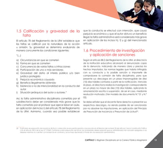 CaPítulo 1. Régimen Disciplinario en la Carrera Pública Magisterial 15
1.5 Calificación y gravedad de la
falta
El artículo 78 del Reglamento de la LRM establece que
las faltas se califican por la naturaleza de la acción
u omisión. Su gravedad se determina evaluando de
manera concurrente las condiciones siguientes:
“(...)
a) Circunstancias en que se cometen
b) Forma en que se cometen
c) Concurrencia de varias faltas o infracciones
d) Participación de uno o más servidores
e) Gravedad del daño al interés público y/o bien
jurídico protegido
f) Perjuicio económico causado
g) Beneficio ilegalmente obtenido
h) Existencia o no de intencionalidad en la conducta del
autor
i) Situación jerárquica del autor o autores.”
Así, la falta administrativa disciplinaria cometida por el
subdirector/a debe ser considerada más grave que la
falta cometida por el profesor que ejerce labor en aula,
en aplicación del inciso i) del artículo 78 del Reglamento
de la LRM. Asimismo, cuando sea posible establecer
que la conducta se efectuó con intención, que causó
perjuicio económico y que el autor obtuvo un beneficio
ilegal, la falta administrativa será considerada más grave
en aplicación de los incisos h), f) y g) del mencionado
artículo.
1.6 Procedimiento de investigación
y aplicación de sanciones
Según el artículo 88.2 del Reglamento de la LRM, el director/a
de la institución educativa alcanzará al denunciado copia
de la denuncia, indicando de manera clara y precisa los
hechos imputados, las normas legales que habría infringido
con su conducta y la posible sanción a imponerle de
comprobarse la comisión de falta disciplinaria, para que
presente sus descargos en un plazo improrrogable de diez
(10) días hábiles contados a partir de la notificación. Vencido
el plazo, el director/a realiza la investigación correspondiente
en un plazo no mayor de diez (10) días hábiles, aplicando la
amonestación escrita o suspensión, de ser el caso, mediante
resolución motivada. (Ver modelo de documento N.° 01 y N.°
02).
Se debe señalar que el docente tiene derecho a presentar sus
respectivos descargos, no siendo pasible de ser sancionado
por no absolver las imputaciones, en aplicación del Principio
de Presunción de Inocencia o Presunción de Licitud(4)
.
__________
(4) El principio de presunción de inocencia (licitud o corrección) se encuentra previsto y reconocido en el literal e) del numeral 24 del artículo 2 de la Constitución Política
y en el artículo 230.9 de la Ley N.° 27444. Conforme a esta presunción de licitud, las autoridades deben presumir que los administrados han actuado apegados a sus
deberes mientras no cuenten con evidencia en contrario y así se haya declarado a través de una resolución administrativa.
 
