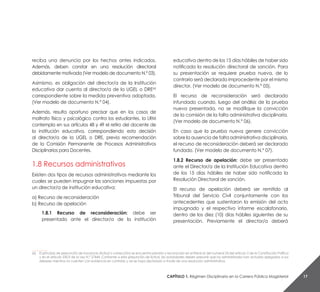 Capítulo 1. Régimen Disciplinario en la Carrera Pública Magisterial 17
reciba una denuncia por los hechos antes indicados.
Además, deben constar en una resolución directoral
debidamente motivada (Ver modelo de documento N.° 03).
Asimismo, es obligación del director/a de la Institución
educativa dar cuenta al director/a de la UGEL o DRE(6)
correspondiente sobre la medida preventiva adoptada.
(Ver modelo de documento N.° 04).
Además, resulta oportuno precisar que en los casos de
maltrato físico y psicológico contra los estudiantes, la LRM
contempla en sus artículos 48 y 49 el retiro del docente de
la institución educativa, correspondiendo esta decisión
al director/a de la UGEL o DRE, previa recomendación
de la Comisión Permanente de Procesos Administrativos
Disciplinarios para Docentes.
1.8 Recursos administrativos
Existen dos tipos de recursos administrativos mediante los
cuales se pueden impugnar las sanciones impuestas por
un director/a de institución educativa:
a) Recurso de reconsideración
b) Recurso de apelación
1.8.1 Recurso de reconsideración: debe ser
presentado ante el director/a de la institución
educativa dentro de los 15 días hábiles de haber sido
notificada la resolución directoral de sanción. Para
su presentación se requiere prueba nueva, de lo
contrario será declarado improcedente por el mismo
director. (Ver modelo de documento N.° 05).
El recurso de reconsideración será declarado
infundado cuando, luego del análisis de la prueba
nueva presentada, no se modifique la convicción
de la comisión de la falta administrativa disciplinaria.
(Ver modelo de documento N.° 06).
En caso que la prueba nueva genere convicción
sobre la ausencia de falta administrativa disciplinaria,
el recurso de reconsideración deberá ser declarado
fundado. (Ver modelo de documento N.° 07).
1.8.2 Recurso de apelación: debe ser presentado
ante el Director/a de la Institución Educativa dentro
de los 15 días hábiles de haber sido notificada la
Resolución Directoral de sanción.
El recurso de apelación deberá ser remitido al
Tribunal del Servicio Civil conjuntamente con los
antecedentes que sustentaron la emisión del acto
impugnado y el respectivo informe escalafonario,
dentro de los diez (10) días hábiles siguientes de su
presentación. Previamente el director/a deberá
__________
(6)	 El principio de presunción de inocencia (licitud o corrección) se encuentra previsto y reconocido en el literal e) del numeral 24 del artículo 2 de la Constitución Política
y en el artículo 230.9 de la Ley N.° 27444. Conforme a esta presunción de licitud, las autoridades deben presumir que los administrados han actuado apegados a sus
deberes mientras no cuenten con evidencia en contrario y así se haya declarado a través de una resolución administrativa.
 