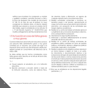 Manual sobre Régimen Disciplinario para Directores en Instituciones Educativas18
verificar que el profesor ha consignado su nombre
y apellidos completos, domicilio procesal, su DNI y
la firma de abogado (Ver modelo de documento
N.° 08). En el caso de que el profesor no haya
consignado los referidos datos, el director deberá
solicitarle que subsane su recurso en el plazo de 02
días hábiles, según lo establecido en los artículos 18
y 19 del Decreto Supremo N.º 135-2013-PCM que
modifica el Reglamento del Tribunal del Servicio Civil.
1.9Actuaciónencasodefaltasgraves
o muy graves
Cuando el director/a de la institución educativa conozca
una presunta falta administrativa grave o muy grave
cometida por un docente, que puede dar lugar a la
imposición de la sanción de cese temporal o destitución,
deberá ponerla en conocimiento del director/a de la
UGEL o DRE.
Se debe señalar que los hechos considerados como
faltas graves están descritos en el artículo 48 de la LRM,
siendo los siguientes:
“(...)
a) 	Causar perjuicio al estudiante y/o a la institución
educativa.
b) 	Ejecutar, promover o encubrir, dentro o fuera de
la institución educativa, actos de violencia física,
de calumnia, injuria o difamación, en agravio de
cualquier miembro de la comunidad educativa.
c) 	 Realizar actividades comerciales o lucrativas, en
beneficio propio o de terceros, aprovechando el
cargo o la función que se tiene dentro de la institución
educativa, con excepción de las actividades que
tengan objetivos académicos.
d) 	Realizar en su centro de trabajo actividades ajenas al
cumplimiento de sus funciones de profesor o directivo,
sin la correspondiente autorización.
e) 	 Abandonar el cargo injustificadamente.
f )	 Interrumpir u oponerse deliberadamente al normal
desarrollo del servicio educativo.
g) 	Realizar en su centro de trabajo actividades de
proselitismo político partidario en favor de partidos
políticos, movimientos, alianzas o dirigencias políticas
nacionales, regionales o municipales.
h) 	 Realizarcualquieraccióndirigidaasustraer,reproducir
en forma impresa o digital, en todo o en parte,
los instrumentos o documentación relativos a las
evaluaciones de logros de aprendizaje de estudiantes
de Educación Básica o de las evaluaciones previstas
en el artículo 13 de la presente ley (formación docente
en servicio), antes, durante o después de la aplicación
de las referidas evaluaciones, así como cualquier otra
acción dirigida a afectar o alterar sus resultados o a
obtener beneficio para sí o para terceros.
i) Otras que se establecen en las disposiciones legales
pertinentes. (...)”
 