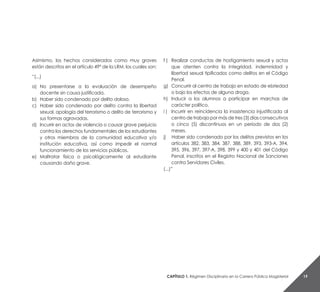 Capítulo 1. Régimen Disciplinario en la Carrera Pública Magisterial 19
Asimismo, los hechos considerados como muy graves
están descritos en el artículo 49° de la LRM, los cuales son:
“(...)
a) 	No presentarse a la evaluación de desempeño
docente sin causa justificada.
b) 	Haber sido condenado por delito doloso.
c) 	 Haber sido condenado por delito contra la libertad
sexual, apología del terrorismo o delito de terrorismo y
sus formas agravadas.
d) 	Incurrir en actos de violencia o causar grave perjuicio
contra los derechos fundamentales de los estudiantes
y otros miembros de la comunidad educativa y/o
institución educativa, así como impedir el normal
funcionamiento de los servicios públicos.
e) 	 Maltratar física o psicológicamente al estudiante
causando daño grave.
f ) 	 Realizar conductas de hostigamiento sexual y actos
que atenten contra la integridad, indemnidad y
libertad sexual tipificados como delitos en el Código
Penal.
g) 	Concurrir al centro de trabajo en estado de ebriedad
o bajo los efectos de alguna droga.
h) 	 Inducir a los alumnos a participar en marchas de
carácter político.
i ) 	 Incurrir en reincidencia la inasistencia injustificada al
centro de trabajo por más de tres (3) días consecutivos
o cinco (5) discontinuos en un periodo de dos (2)
meses.
j) Haber sido condenado por los delitos previstos en los
artículos 382, 383, 384, 387, 388, 389, 393, 393-A, 394,
395, 396, 397, 397-A, 398, 399 y 400 y 401 del Código
Penal, inscritos en el Registro Nacional de Sanciones
contra Servidores Civiles.
(...)”
 