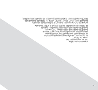 El régimen disciplinario de la carrera administrativa se encuentra regulado
actualmente por la Ley N.° 30057, Ley del Servicio Civil, y su Reglamento
General, aprobado por el Decreto Supremo N.° 040-2014-PCM.
Asimismo, según el artículo 228 del Reglamento de la Ley de
Reforma Magisterial, aprobado por Decreto Supremo
N.° 004-2013 y modificado por Decreto Supremo
N.° 008-2014-MINEDU, son aplicables a los auxiliares
de educación, incluyendo a los contratados, las
disposiciones referidas al Régimen Disciplinario de
la Ley N.° 30057,
Ley del Servicio Civil, y su
Reglamento General.
21
 