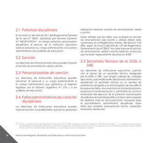 Manual sobre Régimen Disciplinario para Directores en Instituciones Educativas22
2.1	 Potestad disciplinaria
En el inciso a) del artículo 93.1 del Reglamento General
de la Ley N.° 30057, aprobado por Decreto Supremo
N.° 040-2014-PCM(7)
, se otorga potestad sancionadora
disciplinaria al director de la institución educativa
sobre el personal a su cargo perteneciente a la carrera
administrativa y los auxiliares de educación.
2.2	Sanción
Los directores de instituciones educativas pueden imponer
la sanción de amonestación verbal y escrita.
2.3	 Personal pasible de sanción
Los directores de instituciones educativas pueden
sancionar al personal a su cargo perteneciente a
la carrera administrativa que pertenece al régimen
regulado por el Decreto Legislativo N.° 276 y a los
auxiliares de educación.
2.4	 Faltasadministrativasdecarácter
disciplinario
Los directores de instituciones educativas pueden
imponer sanción a aquellas faltas que por su gravedad
solamente merecen sanción de amonestación verbal
o escrita.
Cabe señalar que las faltas que acarrean la sanción
de amonestación (sea escrita o verbal) deben estar
contenidas en el Reglamento Interno del Servicio Civil
(RIS), según el inciso j) del artículo 129 del Reglamento
General de la Ley N° 30057. No cabe imponer la sanción
de amonestación verbal o escrita sobre las conductas
que no estén expresamente descritas en el RIS.
2.5	 Secretaría Técnica de la UGEL o
DRE
Los directores de instituciones educativas cuentan
con el apoyo de un secretario técnico designado
por la UGEL o DRE, que tengan calidad de unidades
ejecutoras, para el desarrollo del proceso administrativo
disciplinario. El secretario técnico es un servidor de
preferencia abogado y es el encargado de precalificar
las presuntas faltas, documentar la actividad probatoria,
proponer la fundamentación y administrar los archivos
emanados del ejercicio de la potestad sancionadora
disciplinariadelaentidadpública.Esdecir,elencargado
de elaborar toda la documentación necesaria para
el procedimiento administrativo disciplinario sobre
faltas que ameriten amonestación escrita, suspensión
temporal y destitución.
__________
(7)	 El inciso a) del artículo 93.1 del Reglamento General de la Ley N.° 30057, aprobado por Decreto Supremo N.° 040-2014-PCM, señala: “…La competencia para conducir
el procedimiento administrativo disciplinario y sancionar corresponde, en primera instancia: a) En el caso de la sanción de amonestación escrita, el jefe inmediato
instruye y sanciona, y el jefe de recursos humanos, o el que haga sus veces, oficializa dicha sanción”.
 