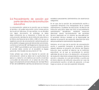 Capítulo 2. Régimen Disciplinario del personal administrativo y los auxiliares de educación 23
2.6	 Procedimiento de sanción por
parte del director de la institución
educativa
La amonestación verbal es la sanción que se impone
al servidor y al auxiliar educación como consecuencia
de incurrir en falta leve. En ese sentido, no se oficializa
con algún documento; sin embargo, se debe
dejar constancia de su imposición a través de una
comunicación del director de la institución educativa a
la Oficina de Personal de la UGEL o DRE a fin de que se
registre la sanción de amonestación verbal impuesta en
el escalafón (o legajo personal) del servidor sancionado,
conforme al artículo 88° del Reglamento General de la
Ley N.° 30057 que establece que toda sanción impuesta
al servidor debe constar en el escalafón (o legajo
personal). (Ver Modelo de documento N.° 10).
Cabe señalar que antes de imponer la sanción de
amonestación verbal se debe dar la oportunidad de
ejercer su derecho a la defensa por escrito al servidor
y al auxiliar de educación, en un plazo de cinco días,
según el fundamento 24 de la Resolución de Sala Plena
N° 001-2012-SERVIR/TSC del Tribunal del Servicio Civil que
establece precedentes administrativos de observancia
obligatoria.
En el caso de la sanción de amonestación escrita y
suspensión temporal a los trabajadores de la carrera
administrativa y auxiliares de educación, el director de
institución educativa debe dar inicio al procedimiento
administrativo disciplinario, mediante resolución
directoral, previa recomendación del secretario
técnico plasmada en un informe de precalificación.
El secretario técnico también es el responsable de
elaborar el proyecto de resolución directoral de inicio
del procedimiento administrativo disciplinario.
Asimismo, en el caso de la sanción de amonestación
escrita o suspensión temporal, el secretario técnico
deberá elaborar el proyecto de Informe del Órgano
Instructor (que suscribirá el director de la institución
educativa), en el que se recomienda la sanción
aplicable de ser el caso o la absolución y el proyecto
de resolución directoral correspondiente que impone la
sanción o absuelve, la cual será emitida y suscrita por
el mismo director de institución educativa en caso de
amonestación escrita o el jefe de personal, o el que
haga sus veces, en caso de suspensión temporal.
 