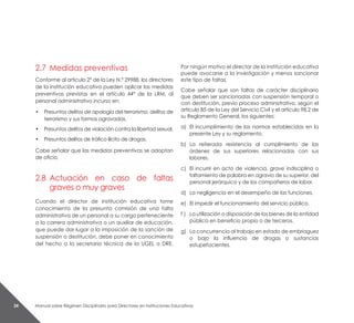 Manual sobre Régimen Disciplinario para Directores en Instituciones Educativas24
2.7	 Medidas preventivas
Conforme al artículo 2° de la Ley N.° 29988, los directores
de la institución educativa pueden aplicar las medidas
preventivas previstas en el artículo 44° de la LRM, al
personal administrativo incurso en:
• 	 Presuntos delitos de apología del terrorismo, delitos de
terrorismo y sus formas agravadas.
•	 Presuntos delitos de violación contra la libertad sexual.
•	 Presuntos delitos de tráfico ilícito de drogas.
Cabe señalar que las medidas preventivas se adoptan
de oficio.
2.8	 Actuación en caso de faltas
graves o muy graves
Cuando el director de institución educativa tome
conocimiento de la presunta comisión de una falta
administrativa de un personal a su cargo perteneciente
a la carrera administrativa o un auxiliar de educación,
que puede dar lugar a la imposición de la sanción de
suspensión o destitución, debe poner en conocimiento
del hecho a la secretaría técnica de la UGEL o DRE.
Por ningún motivo el director de la institución educativa
puede avocarse a la investigación y menos sancionar
este tipo de faltas.
Cabe señalar que son faltas de carácter disciplinario
que deben ser sancionadas con suspensión temporal o
con destitución, previo proceso administrativo, según el
artículo 85 de la Ley del Servicio Civil y el artículo 98.2 de
su Reglamento General, los siguientes:
a) 	El incumplimiento de las normas establecidas en la
presente Ley y su reglamento.
b) 	La reiterada resistencia al cumplimiento de las
órdenes de sus superiores relacionadas con sus
labores.
c) 	El incurrir en acto de violencia, grave indisciplina o
faltamiento de palabra en agravio de su superior, del
personal jerárquico y de los compañeros de labor.
d) 	La negligencia en el desempeño de las funciones.
e) 	El impedir el funcionamiento del servicio público.
f ) 	 La utilización o disposición de los bienes de la entidad
pública en beneficio propio o de terceros.
g)	 La concurrencia al trabajo en estado de embriaguez
o bajo la influencia de drogas o sustancias
estupefacientes.
 