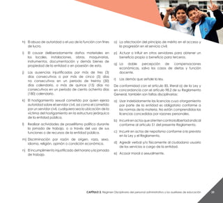 Capítulo 2. Régimen Disciplinario del personal administrativo y los auxiliares de educación 25
h)	 El abuso de autoridad o el uso de la función con fines
de lucro.
i)	 El causar deliberadamente daños materiales en
los locales, instalaciones, obras, maquinarias,
instrumentos, documentación y demás bienes de
propiedad de la entidad o en posesión de esta.
j)	 Las ausencias injustificadas por más de tres (3)
días consecutivos o por más de cinco (5) días
no consecutivos en un periodo de treinta (30)
días calendario, o más de quince (15) días no
consecutivos en un período de ciento ochenta días
(180) calendario.
k)	 El hostigamiento sexual cometido por quien ejerza
autoridad sobre el servidor civil, así como el cometido
por un servidor civil, cualquiera sea la ubicación de la
víctima del hostigamiento en la estructura jerárquica
de la entidad pública.
l)	 Realizar actividades de proselitismo político durante
la jornada de trabajo, o a través del uso de sus
funciones o de recursos de la entidad pública.
m)	Discriminación por razón de origen, raza, sexo,
idioma, religión, opinión o condición económica.
n)	 El incumplimiento injustificado del horario y la jornada
de trabajo.
o)	 La afectación del principio de mérito en el acceso y
la progresión en el servicio civil.
p)	 Actuar o influir en otros servidores para obtener un
beneficio propio o beneficio para terceros.
q) 	La doble percepción de compensaciones
económicas, salvo los casos de dietas y función
docente.
r) 	 Las demás que señale la ley.
De conformidad con el artículo 85, literal a) de la Ley y
en concordancia con el artículo 98.2 de su Reglamento
General, también son faltas disciplinarias:
a)	 Usar indebidamente las licencias cuyo otorgamiento
por parte de la entidad es obligatorio conforme a
las normas de la materia. No están comprendidas las
licencias concedidas por razones personales.
b)	 Incurrirenactosqueatentencontralalibertadsindical
conforme al artículo 51 del presente Reglamento.
c)	 Incurrir en actos de nepotismo conforme a lo previsto
en la Ley y el Reglamento.
d)	 Agredir verbal y/o físicamente al ciudadano usuario
de los servicios a cargo de la entidad.
e)	 Acosar moral o sexualmente.
 