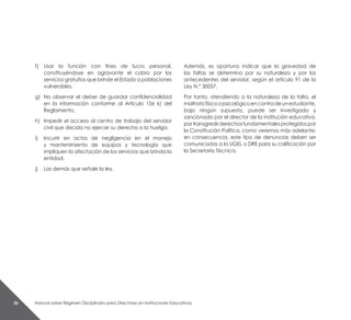 Manual sobre Régimen Disciplinario para Directores en Instituciones Educativas26
f)	 Usar la función con fines de lucro personal,
constituyéndose en agravante el cobro por los
servicios gratuitos que brinde el Estado a poblaciones
vulnerables.
g)	 No observar el deber de guardar confidencialidad
en la información conforme al Artículo 156 k) del
Reglamento.
h)	 Impedir el acceso al centro de trabajo del servidor
civil que decida no ejercer su derecho a la huelga.
i) 	 Incurrir en actos de negligencia en el manejo
y mantenimiento de equipos y tecnología que
impliquen la afectación de los servicios que brinda la
entidad.
j) 	 Las demás que señale la ley.
Además, es oportuno indicar que la gravedad de
las faltas se determina por su naturaleza y por los
antecedentes del servidor, según el artículo 91 de la
Ley N.° 30057.
Por tanto, atendiendo a la naturaleza de la falta, el
maltratofísicoopsicológicoencontradeunestudiante,
bajo ningún supuesto, puede ser investigado y
sancionado por el director de la institución educativa,
portransgredirderechosfundamentalesprotegidospor
la Constitución Política, como veremos más adelante;
en consecuencia, este tipo de denuncias deben ser
comunicadas a la UGEL o DRE para su calificación por
la Secretaría Técnica.
 