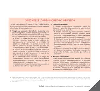 Capítulo 2. Régimen Disciplinario del personal administrativo y los auxiliares de educación 27
__________
(8) 	 Ver MORON URBINA, Juan Carlos (10 de diciembre de 2013).“Los Principios Delimitadores de la Potestad Sancionadora de la Administración Pública en la Ley Peruana”
- Ministerio Público - Fiscalía de la Nación. Recuperado de http://www.mpfn.gob.pe/escuela/contenido/actividades/docs/2271_los_principios_de_la_potestad_
sancionadora_de_la_administracion_en_la_ley_peruana.pdf, pag. 32 - 34.
(9) 	 Ibíd, pág. 15.
DERECHOS DE LOS DENUNCIADOS O IMPUTADOS
Los directores de las instituciones educativas deben respetar
en todo momento los derechos de las personas denunciadas
o imputadas, siendo los siguientes:
1. 	Principio de presunción de licitud o Inocencia: esta
presunción significa un estado de certeza provisional por
la que el denunciado o imputado adquiere los siguientes
atributos a ser respetados durante el procedimiento:
- 	A no ser sancionado sino en virtud de pruebas que
generen convicción sobre su responsabilidad. En
consecuencia, un denunciado o imputado no
podría ser sancionado, por ejemplo, sobre la base
de una inferencia, de una sospecha, por falta de
apersonamiento o por la no absolución de los cargos.
- 	A que no se le imponga la carga de probar su
propia inocencia, ya que la actividad probatoria le
corresponde a la administración, en el caso de las
instituciones educativas al director/a.
- 	A un tratamiento como inocente a lo largo del
procedimiento. Los imputados deben ser respetados
en todos sus derechos subjetivos, como son el honor, la
buena reputación, la dignidad, etc.
- 	A la absolución, en caso de insuficiencia probatoria o
duda razonable sobre su responsabilidad(8)
.
2. 	Debido procedimiento:
	El debido procedimiento comprende todos los
derechos y garantías del procedimiento administrativo,
principalmente, los siguientes:
- 	El derecho a exponer argumentos: presentar, de forma
escrita y, de considerarse necesario de forma verbal,
sus razones y justificaciones sobre los hechos imputados,
antes de la emisión de la resolución de sanción.
- 	El derecho a ofrecer y producir prueba: a presentar
medios de prueba, a exigir que la administración
produzca y actúe los medios ofrecidos, a contradecir los
medios de prueba de cargo y a que se valore la prueba
aportada.
- 	El derecho a obtener una decisión motivada y fundada
en derecho: la resolución final debe considerar los
argumentos de hecho y de derecho que motivan la
decisión(9)
.
3. 	Acceso a su expediente:
	 El denunciado o imputado tiene derecho a acceder, en
cualquier momento, de manera directa y sin limitación
alguna a la información contenida en su expediente y
a obtener copias de los documentos contenidos en el
mismo,sufragandoelcostoquesupongasupedido,según
el numeral 3 del artículo 55 de la Ley del Procedimiento
Administrativo General, Ley N.° 27444.
 
