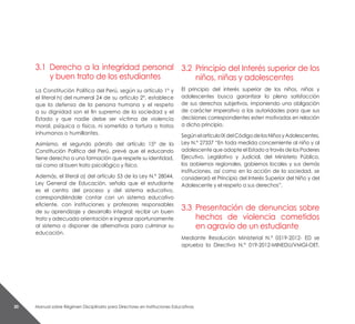 Manual sobre Régimen Disciplinario para Directores en Instituciones Educativas30
3.1 	Derecho a la integridad personal
y buen trato de los estudiantes
La Constitución Política del Perú, según su artículo 1° y
el literal h) del numeral 24 de su artículo 2°, establece
que la defensa de la persona humana y el respeto
a su dignidad son el fin supremo de la sociedad y el
Estado y que nadie debe ser víctima de violencia
moral, psíquica o física, ni sometido a tortura o tratos
inhumanos o humillantes.
Asimismo, el segundo párrafo del artículo 15° de la
Constitución Política del Perú, prevé que el educando
tiene derecho a una formación que respete su identidad,
así como al buen trato psicológico y físico.
Además, el literal a) del artículo 53 de la Ley N.° 28044,
Ley General de Educación, señala que el estudiante
es el centro del proceso y del sistema educativo,
correspondiéndole contar con un sistema educativo
eficiente, con instituciones y profesores responsables
de su aprendizaje y desarrollo integral; recibir un buen
trato y adecuada orientación e ingresar oportunamente
al sistema o disponer de alternativas para culminar su
educación.
3.2 	Principio del Interés superior de los
niños, niñas y adolescentes
El principio del interés superior de los niños, niñas y
adolescentes busca garantizar la plena satisfacción
de sus derechos subjetivos, imponiendo una obligación
de carácter imperativo a las autoridades para que sus
decisiones correspondientes esten motivadas en relación
a dicho principio.
SegúnelartículoIXdelCódigodelosNiñosyAdolescentes,
Ley N.° 27337 “En toda medida concerniente al niño y al
adolescente que adopte el Estado a través de los Poderes
Ejecutivo, Legislativo y Judicial, del Ministerio Público,
los aobiernos regionales, gobiernos locales y sus demás
instituciones, así como en la acción de la sociedad, se
considerará el Principio del Interés Superior del Niño y del
Adolescente y el respeto a sus derechos”.
3.3	Presentación de denuncias sobre
hechos de violencia cometidos
en agravio de un estudiante
Mediante Resolución Ministerial N.° 0519-2012- ED se
aprueba la Directiva N.° 019-2012-MINEDU/VMGI-OET,
 