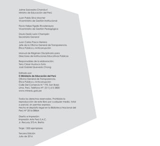 Jaime Saavedra Chanduví
Ministro de Educación del Perú
Juan Pablo Silva Macher
Viceministro de Gestión Institucional
Flavio Felipe Figallo Rivadeneyra
Viceministro de Gestión Pedagógica
Úrsula Desilú León Chempén
Secretaría General
Juan Carlos Pasco Herrera
Jefe de la Oficina General de Transparencia,
Ética Pública y Anticorrupción
Manual de Régimen Disciplinario para
Directores de Instituciones Educativas Públicas
Responsables de la elaboración:
Terry César Huatuco Soto
José Gabriel Quevedo Chong
Editado por:
	 © Ministerio de Educación del Perú
Oficina General de Transparencia,
Ética Pública y Anticorrupción
Calle Del Comercio N.° 193, San Borja
Lima, Perú. Teléfono N°: (511) 615 5800
www.minedu.gob.pe
Todos los derechos reservados. Prohibida la
reproducción de este libro por cualquier medio, total
o parcial, sin permiso expreso.
Hecho el depósito legal en la Biblioteca Nacional del
Perú N° 2016-08864
Diseño e Impresión:
Impresión Arte Perú S.A.C.
Jr. Recuay 375-A, Breña
Tiraje: 1500 ejemplares
Tercera Edición
Julio de 2016
 