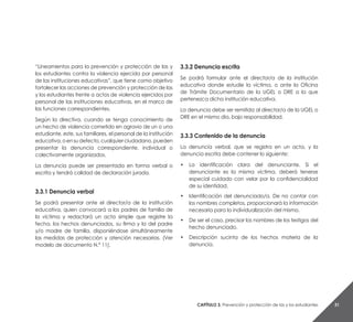 Capítulo 3. Prevención y protección de las y los estudiantes 31
“Lineamientos para la prevención y protección de las y
los estudiantes contra la violencia ejercida por personal
de las instituciones educativas”, que tiene como objetivo
fortalecer las acciones de prevención y protección de las
y los estudiantes frente a actos de violencia ejercidos por
personal de las instituciones educativas, en el marco de
las funciones correspondientes.
Según la directiva, cuando se tenga conocimiento de
un hecho de violencia cometido en agravio de un o una
estudiante, este, sus familiares, el personal de la institución
educativa,oensudefecto,cualquierciudadano,pueden
presentar la denuncia correspondiente, individual o
colectivamente organizados.
La denuncia puede ser presentada en forma verbal o
escrita y tendrá calidad de declaración jurada.
3.3.1 Denuncia verbal
Se podrá presentar ante el director/a de la institución
educativa, quien convocará a los padres de familia de
la víctima y redactará un acta simple que registre la
fecha, los hechos denunciados, su firma y la del padre
y/o madre de familia, disponiéndose simultáneamente
las medidas de protección y atención necesarias. (Ver
modelo de documento N.° 11).
3.3.2 Denuncia escrita
Se podrá formular ante el director/a de la institución
educativa donde estudie la víctima, o ante la Oficina
de Trámite Documentario de la UGEL o DRE a la que
pertenezca dicha institución educativa.
La denuncia debe ser remitida al director/a de la UGEL o
DRE en el mismo día, bajo responsabilidad.
3.3.3 Contenido de la denuncia
La denuncia verbal, que se registra en un acta, y la
denuncia escrita debe contener lo siguiente:
• 	 La identificación clara del denunciante. Si el
denunciante es la misma víctima, deberá tenerse
especial cuidado con velar por la confidencialidad
de su identidad.
• 	 Identificación del denunciado/a. De no contar con
los nombres completos, proporcionará la información
necesaria para la individualización del mismo.
• 	 De ser el caso, precisar los nombres de los testigos del
hecho denunciado.
• 	 Descripción sucinta de los hechos materia de la
denuncia.
 