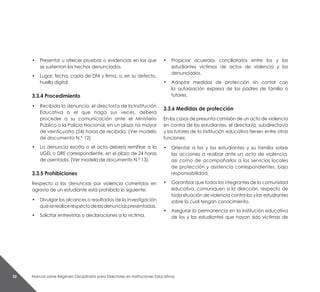 Manual sobre Régimen Disciplinario para Directores en Instituciones Educativas32
• 	 Presentar u ofrecer pruebas o evidencias en las que
se sustentan los hechos denunciados.
• 	 Lugar, fecha, copia de DNI y firma, o, en su defecto,
huella digital.
3.3.4 Procedimiento
• 	 Recibida la denuncia, el director/a de la Institución
Educativa o el que haga sus veces, deberá
proceder a su comunicación ante el Ministerio
Público o la Policia Nacional, en un plazo no mayor
de veinticuatro (24) horas de recibida. (Ver modelo
de documento N.° 12)
• 	 La denuncia escrita o el acta deberá remitirse a la
UGEL o DRE correspondiente, en el plazo de 24 horas
de asentada. (Ver modelo de documento N.° 13).
3.3.5 Prohibiciones
Respecto a las denuncias por violencia cometidos en
agravio de un estudiante está prohibido lo siguiente:
• 	 Divulgar los alcances o resultados de la investigación
queserealicerespectodelasdenunciaspresentadas.
• 	 Solicitar entrevistas o declaraciones a la víctima.
• 	 Propiciar acuerdos conciliatorios entre los y las
estudiantes víctimas de actos de violencia y los
denunciados.
• 	 Adoptar medidas de protección sin contar con
la autorización expresa de los padres de familia o
tutores.
3.3.6 Medidas de protección
En los casos de presunta comisión de un acto de violencia
en contra de los estudiantes, el director/a, subdirector/a
y los tutores de la institución educativa tienen entre otras
funciones:
•	 Orientar a los y las estudiantes y su familia sobre
las acciones a realizar ante un acto de violencia,
así como de acompañarlos a los servicios locales
de protección y asistencia correspondientes, bajo
responsabilidad.
•	 Garantizar que todos los integrantes de la comunidad
educativa, comuniquen a la dirección, respecto de
toda situación de violencia contra los y las estudiantes
sobre la cual tengan conocimiento.
• 	 Asegurar la permanencia en la institución educativa
de los y las estudiantes que hayan sido víctimas de
 