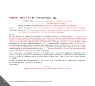 Manual sobre Régimen Disciplinario para Directores en Instituciones Educativas36
MODELO N.° 01: Traslado de la denuncia o imputación de cargos
MEMORANDO N.º ................................(indicar la numeración correspondiente)
A 	 :	............................................................................... (indicar el nombre completo)
		 Profesor de la institución educativa (poner el nombre completo de la institución educativa)
Asunto 	 : 	Traslado denuncia (en el caso de no haber denuncia, el asunto se denominará “imputación de cargos”)
Referencias	:	Expediente N.°…….......................... (indicar el número de expediente, registro o escrito con el que fue
presentada la denuncia o el documento donde se imputan los cargos).
Fecha 	 :
Me dirijo a usted, con relación al expediente de la referencia mediante el cual se le imputa………(describir con
precisión la conducta que puede ser sancionada, la misma que debe coincidir con las señaladas en el artículo 88.1 del
Reglamento de la LRM), por lo que habría incurrido en la conducta descrita en el inciso…........(establecer exactamente
en qué inciso del artículo 88.1 del Reglamento de la LRM estará subsumida la conducta a sancionar) del artículo 88.1°
del Reglamento de la Ley de Reforma Magisterial, Ley N.° 29944, aprobado por Decreto Supremo N.° 004- 2013-ED.
Asimismo, con su conducta ha transgredido su deber estipulado en el …...............(indicar el inciso exacto, ya sea el
inciso a), e), f) o g) del artículo 40 de la LRM) 40 de la Ley de Reforma Magisterial, Ley N.° 29944. En consecuencia,
habria cometido la falta disciplinaria descrita en el …........ (indicar el artícula 46 o 47 de la LRM, dependiendo de la
gravedad del hecho cometido) de la Ley antes mencionada.
Al respecto, cumplo con trasladarle el referido expediente para que en el plazo improrrogable de diez (10) días hábiles
contados a partir de la notificación del presente documento cumpla con presentar sus descargos, según lo establecido
en el artículo 88.2 del Reglamento de la Ley de Reforma Magisterial, Ley N.° 29944, aprobado por Decreto Supremo
N.° 004-2013.
Asimismo, le informo que de comprobarse los hechos imputados se aplicará sanción administrativa disciplinaria,
conforme al artículo 88.1 del aludido Reglamento.
Atentamente,
(Firma)
(Indicar nombre completo, cargo y nombre de la institución educativa)
 