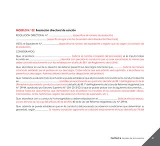 Capítulo 4. Modelo de documentos 37
MODELO N.° 02: Resolución directoral de sanción
RESOLUCIÓN DIRECTORAL N.° ……............................... (especificar el número de resolución)
………....................................... (especificar lugar y fecha de emisión de la Resolución Directoral)
VISTO, el Expediente N.°…........................(especificar el número de expediente o registro que da origen a la emisión de
la resolución).
CONSIDERANDO:
Que, al profesor…......................................................... (indicar el nombre completo del procesado) se le imputa haber
incurrido en…............................................... (describir con precisión la conducta que va a ser sancionada, la misma que
debe coincidir exactamente con las señaladas en el artículo 88.1 del Reglamento de la LRM).
Que, el profesor en uso de su derecho de defensa presentó sus descargos indicando que…............ (indicar de manera
concisa lo señalado por el profesor en sus descargos. Cabe indicar que este párrafo será suprimido, si el profesor no
presenta sus descargos. Ademas deberá desvirtuar las alegaciones del profesor).
Que, habiendo evaluado todo lo actuado se puede establecer que el procesado ha incurrido en la conducta descrita
en….............................................................. (establecer exactamente en qué inciso del articulo 88.1 del Reglamento de la
LRM estará subsumida la conducta a sancionar) del artículo 88.1° del Reglamento de la Ley de Reforma Magisterial, Ley
N.° 29944, aprobado por Decreto Supremo N.° 004- 2013-ED, lo que se puede probar con los siguientes documentos:…
(indicar todos los documentos que demuestran que el profesor ha incurrido en la conducta sancionable: oficios,
memorandos, actas, testimonios, registro de asistencia, informes de supervisión, etc.).
Que, el profesor con su conducta ha transgredido su deber estipulado en el …............................ (indicar el inciso exacto,
ya sea el inciso a), e) o g) del artículo 40 de la LRM) 40 de la Ley de Reforma Magisterial, Ley N.° 29944.
Que, además se puede establecer que en la conducta del procesado se observan condiciones que determinan su
gravedad, según….................. (si hubiera condición agravante se colocará exactamente el inciso del artículo 78 del
 