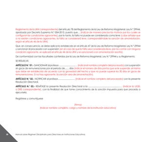 Manual sobre Régimen Disciplinario para Directores en Instituciones Educativas38
Reglamento de la LRM correspondiente) del artículo 78 del Reglamento de la Ley de Reforma Magisterial, Ley N.° 29944,
aprobado por Decreto Supremo N.° 004-2013, puesto que… (indicar de manera precisa los motivos por los cuales se
configuran las condiciones agravantes), por lo tanto, la falta no puede ser considerada como leve (cabe señalar que
si no existen condiciones agravantes, la falta se considerará leve, correspondiéndole la sanción de amonestación,
según el artículo 46 de la LRM).
Que, en consecuencia, se debe aplicar lo establecido en el artículo 47 de la Ley de Reforma Magisterial, Ley N.° 29944
y sancionar al procesado con suspensión (en el caso de que la falta sea considerada leve, por no contar con ninguna
condición agravante, se aplicará el artículo 46 de la LRM y se sancionará con amonestación escrita).
De conformidad con las facultades conferidas por la Ley de Reforma Magisterial, Ley N.° 29944 y su Reglamento.
SE RESUELVE:
ARTÍCULON.°01.-SANCIONARalprofesor............................…(indicarelnombrecompletodelprocesado)consuspensión
sin goce de remuneraciones por el periodo de...… días (indicar el número de días por los que se le suspende, el mismo
que debe ser establecido de acuerdo con la gravedad del hecho y que no puede superar los 30 días sin goce de
remuneraciones. Si no hay agravante, la sanción sera de amonestación).
ARTÍCULO N.° 02.- NOTIFICAR al profesor.........................… (indicar el nombre completo del procesado) con la presente
Resolución Directoral.
ARTÍCULO N.° 03.- REMÍTASE la presente Resolución Directoral a la .....................................................… (indicar la UGEL
o DRE correspondiente), con la finalidad de que tome conocimiento de la sanción impuesta para que proceda a
ejecutarla.
Regístrese y comuníquese
(Firma)
(Indicar nombre completo, cargo y nombre de la institución educativa)
 