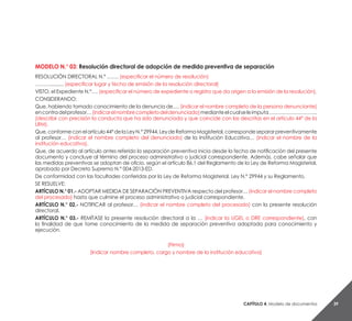 Capítulo 4. Modelo de documentos 39
MODELO N.° 03: Resolución directoral de adopción de medida preventiva de separación
RESOLUCIÓN DIRECTORAL N.° ……. (especificar el número de resolución)
……….......... (especificar lugar y fecha de emisión de la resolución directoral)
VISTO, el Expediente N.°…. (especificar el número de expediente o registro que da origen a la emisión de la resolución).
CONSIDERANDO:
Que, habiendo tomado conocimiento de la denuncia de…. (indicar el nombre completo de la persona denunciante)
encontradelprofesor…(indicarelnombrecompletodeldenunciado)medianteelcualseleimputa………………………..
(describir con precisión la conducta que ha sido denunciada y que coincide con las descritas en el artículo 44° de la
LRM).
Que,conformeconelartículo44°delaLeyN.°29944,LeydeReformaMagisterial,correspondesepararpreventivamente
al profesor… (indicar el nombre completo del denunciado) de la Institución Educativa… (indicar el nombre de la
institución educativa).
Que, de acuerdo al artículo antes referido la separación preventiva inicia desde la fecha de notificación del presente
documento y concluye al término del proceso administrativo o judicial correspondiente. Además, cabe señalar que
las medidas preventivas se adoptan de oficio, según el artículo 86.1 del Reglamento de la Ley de Reforma Magisterial,
aprobado por Decreto Supremo N.° 004-2013-ED.
De conformidad con las facultades conferidas por la Ley de Reforma Magisterial, Ley N.° 29944 y su Reglamento.
SE RESUELVE:
ARTÍCULO N.° 01.- ADOPTAR MEDIDA DE SEPARACIÓN PREVENTIVA respecto del profesor… (indicar el nombre completo
del procesado) hasta que culmine el proceso administrativo o judicial correspondiente.
ARTÍCULO N.° 02.- NOTIFICAR al profesor… (indicar el nombre completo del procesado) con la presente resolución
directoral.
ARTÍCULO N.° 03.- REMÍTASE la presente resolución directoral a la … (indicar la UGEL o DRE correspondiente), con
la finalidad de que tome conocimiento de la medida de separación preventiva adoptada para conocimiento y
ejecución.
(Firma)
(Indicar nombre completo, cargo y nombre de la institución educativa)
 