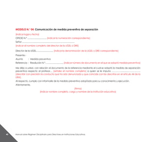 Manual sobre Régimen Disciplinario para Directores en Instituciones Educativas40
MODELO N.° 04: Comunicación de medida preventiva de separación
(Indicar lugar y fecha)
OFICIO N.º ................................ (indicar la numeración correspondiente)
Señor ........................................................................................
(indicar el nombre completo del director de la UGEL o DRE)
Director de la UGEL…......................... (indicar la denominación de la UGEL o DRE correspondiente)
Presente.-
Asunto 	 : 	Medida preventiva
Referencia 	: 	Resolución N.°…........................... (indicar número de documento en el que se adoptó medida preventiva)
Me dirijo a usted, con relación al documento de la referencia mediante el cual se adoptó la medida de separación
preventiva respecto al profesor… (señalar el nombre completo) a quien se le imputa ………….............……………..
(describir con precisión la conducta que ha sido denunciada y que coincide con las descritas en el artículo 44 de la
LRM).
Al respecto, cumplo con informarle de la medida preventiva adoptada para su conocimiento y ejecución.
Atentamente,
(Firma)
(Indicar nombre completo, cargo y nombre de la institución educativa)
 