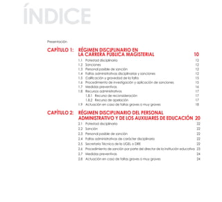 Presentación
CaPítulo 1: régiMEn disCiPlinario En
la CarrEra PÚBliCa MagistErial 10
1.1 Potestad disciplinaria 12
1.2 Sanciones 12
1.3 Personal pasible de sanción 12
1.4 Faltas administrativas disciplinarias y sanciones 12
1.5 Calificación y gravedad de la falta 15
1.6 Procedimiento de investigación y aplicación de sanciones 15
1.7 Medidas preventivas 16
1.8 Recursos administrativos 17
1.8.1 Recurso de reconsideración 17
1.8.2 Recurso de apelación 17
1.9 Actuación en caso de faltas graves o muy graves 18
CaPítulo 2: régiMEn disCiPlinario dEl PErsonal
adMinistrativo y dE los auxiliarEs dE EduCaCión 20
2.1 Potestad disciplinaria 22
2.2 Sanción 22
2.3 Personal pasible de sanción 22
2.4 Faltas administrativas de carácter disciplinario 22
2.5 Secretaría Técnica de la UGEL o DRE 22
2.6 Procedimiento de sanción por parte del director de la institución educativa 23
2.7 Medidas preventivas 24
2.8 Actuación en caso de faltas graves o muy graves 24
índiCE
 