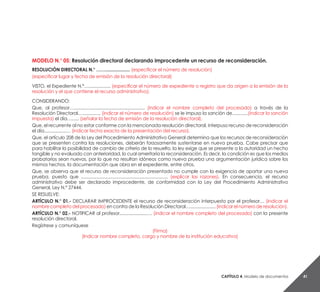 Capítulo 4. Modelo de documentos 41
MODELO N.° 05: Resolución directoral declarando improcedente un recurso de reconsideración.
RESOLUCIÓN DIRECTORAL N.° …….................... (especificar el número de resolución)
(especificar lugar y fecha de emisión de la resolución directoral)
VISTO, el Expediente N.°….................. (especificar el número de expediente o registro que da origen a la emisión de la
resolución y el que contiene el recurso administrativo).
CONSIDERANDO:
Que, al profesor….......................................................... (indicar el nombre completo del procesado) a través de la
Resolución Directoral…............... (indicar el número de resolución) se le impuso la sanción de.............(indicar la sanción
impuesta) el día…...... (señalar la fecha de emisión de la resolución directoral).
Que, el recurrente al no estar conforme con la mencionada resolución directoral, interpuso recurso de reconsideración
el día..................… (indicar fecha exacta de la presentación del recurso).
Que, el artículo 208 de la Ley del Procedimiento Administrativo General determina que los recursos de reconsideración
que se presenten contra las resoluciones, deberán forzosamente sustentarse en nueva prueba. Cabe precisar que
para habilitar la posibilidad de cambio de criterio de lo resuelto, la ley exige que se presente a la autoridad un hecho
tangible y no evaluado con anterioridad, lo cual ameritaría la reconsideración. Es decir, la condición es que los medios
probatorios sean nuevos, por lo que no resultan idóneos como nueva prueba una argumentación jurídica sobre los
mismos hechos, la documentación que obra en el expediente, entre otros.
Que, se observa que el recurso de reconsideración presentado no cumple con la exigencia de aportar una nueva
prueba, puesto que ....................................................................... (explicar las razones). En consecuencia, el recurso
administrativo debe ser declarado improcedente, de conformidad con la Ley del Procedimiento Administrativo
General, Ley N.° 27444.
SE RESUELVE:
ARTÍCULO N.° 01.- DECLARAR IMPROCEDENTE el recurso de reconsideración interpuesto por el profesor… (indicar el
nombre completo del procesado) en contra de la Resolución Directoral…..................... (indicar el número de resolución).
ARTÍCULO N.° 02.- NOTIFICAR al profesor......................…. (indicar el nombre completo del procesado) con la presente
resolución directoral.
Regístrese y comuníquese
(Firma)
(Indicar nombre completo, cargo y nombre de la institución educativa)
 
