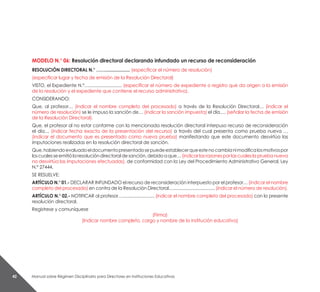 Manual sobre Régimen Disciplinario para Directores en Instituciones Educativas42
MODELO N.° 06: Resolución directoral declarando infundado un recurso de reconsideración
RESOLUCIÓN DIRECTORAL N.° …….................... (especificar el número de resolución)
(especificar lugar y fecha de emisión de la Resolución Directoral)
VISTO, el Expediente N.°…........................... (especificar el número de expediente o registro que da origen a la emisión
de la resolución y el expediente que contiene el recurso administrativo).
CONSIDERANDO:
Que, al profesor… (indicar el nombre completo del procesado) a través de la Resolución Directoral… (indicar el
número de resolución) se le impuso la sanción de… (indicar la sanción impuesta) el día…. (señalar la fecha de emisión
de la Resolución Directoral).
Que, el profesor al no estar conforme con la mencionada resolución directoral interpuso recurso de reconsideración
el día… (indicar fecha exacta de la presentación del recurso) a través del cual presenta como prueba nueva …
(indicar el documento que es presentado como nueva prueba) manifestando que este documento desvirtúa las
imputaciones realizadas en la resolución directoral de sanción.
Que,habiendoevaluadoeldocumentopresentadosepuedeestablecerqueestenocambianimodificalosmotivospor
loscualesseemitiólaresolucióndirectoraldesanción,debidoaque…(indicarlasrazonesporlascualeslapruebanueva
no desvirtúa las imputaciones efectuadas), de conformidad con la Ley del Procedimiento Administrativo General, Ley
N.° 27444.
SE RESUELVE:
ARTÍCULO N.° 01.- DECLARAR INFUNDADO el recurso de reconsideración interpuesto por el profesor… (indicar el nombre
completo del procesado) en contra de la Resolución Directoral….................................. (indicar el número de resolución).
ARTÍCULO N.° 02.- NOTIFICAR al profesor….......................... (indicar el nombre completo del procesado) con la presente
resolución directoral.
Regístrese y comuníquese
(Firma)
(Indicar nombre completo, cargo y nombre de la institución educativa)
 