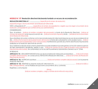 Capítulo 4. Modelo de documentos 43
MODELO N.° 07: Resolución directoral declarando fundado un recurso de reconsideración
RESOLUCIÓN DIRECTORAL N.° …........................ (especificar el número de resolución)
(especificar lugar y fecha de emisión de la Resolución Directoral)
VISTO, el Expediente N°…................ (especificar el número de expediente o registro que da origen a la emisión de la
resolución y el expediente que contiene el recurso administrativo).
CONSIDERANDO:
Que, al profesor… (indicar el nombre completo del procesado) a través de la Resolución Directoral… (indicar el
número de resolución) se le impuso la sanción de… (indicar la sanción impuesta) el día…. (señalar la fecha de emisión
de la Resolución Directoral).
Que, el profesor al no estar conforme con la mencionada resolución directoral interpone recurso de reconsideración el
día… (indicar fecha exacta de la presentación del recurso) a través del cual presenta como prueba nueva… (indicar
el documento que es presentado como nueva prueba) manifestando que este documento desvirtúa las imputaciones
realizadas en la resolución directoral de sanción.
Que, habiendo evaluado el documento presentado se puede establecer que este genera convicción sobre la ausencia
de falta administrativa disciplinaria, debido a que… (indicar las razones por las cuales la prueba nueva desvirtúa las
imputaciones efectuadas), de conformidad con la Ley del Procedimiento Administrativo General, Ley N.° 27444.
SE RESUELVE:
ARTÍCULO N.° 01.- DECLARAR FUNDADO el recurso de reconsideración interpuesto por el profesor....… (indicar el nombre
completo del procesado), en consecuencia, REVOCAR la Resolución Directoral....… (indicar el número de Resolución
Directoral de sanción).
ARTÍCULO N.° 02.- NOTIFICAR al profesor….......................... (indicar el nombre completo del procesado) con la presente
resolución directoral.
ARTÍCULO N.° 03.- REMÍTASE la presente resolución directoral a la ......................................................… (indicar la UGEL o
DRE correspondiente), con la finalidad de que tome conocimiento de su contenido.
Regístrese y comuníquese
(Firma)
(Indicar nombre completo, cargo y nombre de la institución educativa)
 