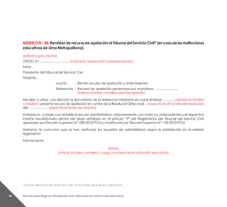 Manual sobre Régimen Disciplinario para Directores en Instituciones Educativas44
MODELO N.° 08: Remisión de recurso de apelación al Tribunal del Servicio Civil* (en caso de las instituciones
educativas de Lima Metropolitana)
(indicar lugar y fecha)
OFICIO N.º .................................. (indicar la numeración correspondiente)
Señor
Presidente del Tribunal del Servicio Civil
Presente.-
Asunto	 :	 Remito recurso de apelación y antecedentes.
Referencia	 :	 Recurso de apelación presentado por el profesor….........................
		 (indicar nombre completo del impugnante)
Me dirijo a usted, con relación al documento de la referencia mediante el cual el profesor...........… (señalar el nombre
completo) presenta recurso de apelación en contra de la Resolución Directoral… (especificar el número de resolución)
del….................... (especificar fecha de emisión).
Al respecto, cumplo con remitirle el recurso administrativo conjuntamente con todos sus antecedentes y el respectivo
informe escalafonario dentro del plazo señalado en el artículo 19° del Reglamento del Tribunal del Servicio Civil,
aprobado por Decreto Supremo N.° 008-2010-PCM y modificado por Decreto Supremo N.° 135-2013-PCM.
Asimismo, le comunico que se han verificado los requisitos de admisibilidad, según lo establecido en el referido
reglamento
Atentamente,
(Firma)
(Indicar nombre completo, cargo y nombre de la institución educativa)
* El recurso debe ser remitido dentro de los diez (10) días hábiles siguientes de su presentación.
 