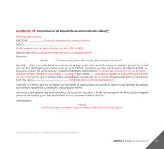 Capítulo 4. Modelo de documentos 45
MODELO N.° 09: Comunicación de imposición de amonestación verbal (*)
(Indicar lugar y fecha)
OFICIO N.º .........................(indicar la numeración correspondiente)
Señor ....................................................................................
(Indicar el nombre completo del director de la UGEL o DRE)
Director de la UGEL (indicar el nombre de la UGEL correspondiente)
Presente.-
Asunto 	 : 	Comunico imposición de sanción de amonestación verbal.
Me dirijo a usted, con la finalidad de comunicarle que en aplicación de mis facultades conferidas en el inciso a) del
artículo 93.1 del Reglamento General de la Ley N.° 30057, aprobado por Decreto Supremo N.° 040-2014-PCM, he
impuesto sanción de amonestación verbal al trabajador administrativo (o auxiliar de educación, de ser el caso)…
(indicar nombre completo del servidor y su cargo), por haber….... (describir al detalle la conducta que ha sido
sancionada) hecho que constituye falta administrativa disciplinaria de acuerdo al Reglamento Interno del Servicio
Civil (RIS) de la................................................ ....… (señalar la UGEL o DRE correspondiente).
Además, le informo que he cumplido con brindarle la oportunidad de ejercer su derecho de defensa al servidor
sancionado, recibiendo su respectivo descargo por escrito.
Asimismo, cabe señalar que se le comunica de la sanción impuesta a fin de que se registre en el escalafón o legajo
personal del servidor, para fines probatorios en caso de eventual reincidencia.
Atentamente,
(Firma)
(Indicar nombre completo, cargo y nombre de la Institución Educativa)
(*) Ver Informe Legal N.° 666-2011-SERVIR/GG-OAJ de fecha 03 de agosto de 2011.
 