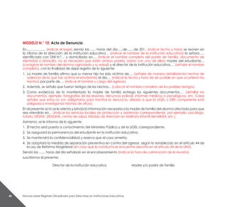 Manual sobre Régimen Disciplinario para Directores en Instituciones Educativas46
MODELO N.° 10: Acta de Denuncia
En...................... (indicar el lugar) siendo las ...... horas del día......de........de 201.. (indicar fecha y hora) se reúnen en
la oficina de la dirección de la institución educativa… (indicar el nombre de la institución educativa) la señora…..
identificada con DNI N.°… y domiciliada en…. (indicar el nombre completo del padre de familia, documento de
identidad y domicilio, no es necesario que estén ambos padres, basta con uno de ellos) madre del estudiante…
(consignar el nombre del alumno agraviado y su edad) y el director de la institución educativa…. (señalar el nombre
completo), con la finalidad de dejar registro de lo siguiente:
1.	 La madre de familia afirma que su menor hijo ha sido víctima de…. (señalar de manera detallada los hechos de
violencia de la que fue víctima el estudiante) el día…. (indicar la fecha y hora de ser posible en que ocurrieron los
hechos) por parte de…. (indicar el nombre y cargo del agresor).
2.	 Además, se señala que fueron testigos de los hechos... (colocar el nombre completo de los posibles testigos).
3.	 Como evidencia de lo manifestado la madre de familia entrega los siguientes documentos…. (detallar los
documentos, ejemplo: fotografías de las lesiones, denuncia policial, informes médicos o psicológicos, etc. Cabe
señalar que estos no son obligatorios para tramitar la denuncia, debido a que la UGEL o DRE competente está
obligada a investigar los hechos de oficio).
En el presente acto se le orienta y brinda la información necesaria a la madre de familia del alumno afectado para que
sea atendido en… (indicar los servicios locales de protección y asistencia correspondiente, por ejemplo: psicólogo,
tutoría, DESNA, DEMUNA, centro de salud, Módulo de Atención en Maltrato Infantil del MINSA, etc.).
Asimismo, se le informa de lo siguiente:
1.	 El hecho será puesto a conocimiento del Ministerio Público y de la UGEL correspondiente.
2. 	Se asegurará la permanencia del estudiante en la institución educativa.
3. 	Se mantendrá la confidencialidad y reserva que el caso amerita.
4. 	Se adoptará la medida de separación preventiva en contra del agresor, según lo establecido en el artículo 44 de
la Ley de Reforma Magisterial (en caso que la conducta se encuentre descrita en el artículo 44 de la LRM).
Siendo las ....... horas del día señalado en el encabezamiento (indicar la hora de culminación de la reunión)
suscribimos el presente:
Director de la institución educativa Madre y/o padre de familia
 