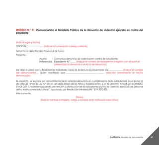 Capítulo 4. Modelo de documentos 47
MODELO N.° 11: Comunicación al Ministerio Público de la denuncia de violencia ejercida en contra del
estudiante
(Indicar lugar y fecha)
OFICIO N.º ......................... (indicar la numeración correspondiente)
Señor Fiscal de la Fiscalía Provincial de Turno
Presente.-
Asunto 	 : 	Comunico denuncia de violencia en contra de estudiante.
Referencias : 	Expediente N.°…….. (indicar el número de expediente o registro con el que fue
		 presentado la denuncia o el Acta de denuncia)
Me dirijo a usted, con la finalidad de trasladarle copia de la denuncia presentada por....................… (indicar el nombre
del denunciante)…, quien manifiesta que…............................................................. (describir brevemente el hecho
denunciado).
Al respecto, se le pone en conocimiento de la referida denuncia en cumplimiento de lo establecido en el inciso a)
del artículo 18° de la Ley N.° 27337, Ley del Código de los Niños y Adolescentes, y en la Directiva N.° 019-2012-MINEDU/
VMGI-OET “Lineamientos para la prevención y protección de los estudiantes contra la violencia ejercida por personal
de las instituciones educativas”, aprobada por Resolución Ministerial N.° 519-2012-ED.
Atentamente,
(Firma)
(Indicar nombre completo, cargo y nombre de la institución educativa)
 