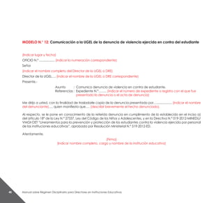 Manual sobre Régimen Disciplinario para Directores en Instituciones Educativas48
MODELO N.° 12: Comunicación a la UGEL de la denuncia de violencia ejercida en contra del estudiante
(Indicar lugar y fecha)
OFICIO N.º .................. (indicar la numeración correspondiente)
Señor
(indicar el nombre completo del Director de la UGEL o DRE)
Director de la UGEL…. (indicar el nombre de la UGEL o DRE correspondiente)
Presente.-
Asunto 	 : 	Comunico denuncia de violencia en contra de estudiante.
Referencias	: 	Expediente N.°…….. (indicar el número de expediente o registro con el que fue
		 presentado la denuncia o el acta de denuncia)
Me dirijo a usted, con la finalidad de trasladarle copia de la denuncia presentada por….................. (indicar el nombre
del denunciante)…, quien manifiesta que…. (describir brevemente el hecho denunciado).
Al respecto, se le pone en conocimiento de la referida denuncia en cumplimiento de lo establecido en el inciso a)
del artículo 18° de la Ley N.° 27337, Ley del Código de los Niños y Adolescentes, y en la Directiva N.° 019-2012-MINEDU/
VMGI-OET “Lineamientos para la prevención y protección de los estudiantes contra la violencia ejercida por personal
de las instituciones educativas”, aprobada por Resolución Ministerial N.° 519-2012-ED.
Atentamente,
(Firma)
(Indicar nombre completo, cargo y nombre de la institución educativa)
 