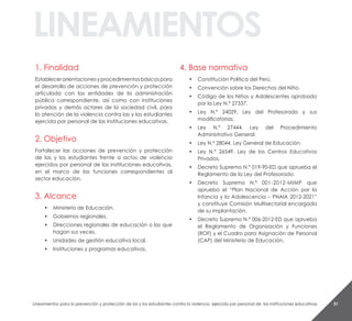 51
1. Finalidad
Establecerorientacionesyprocedimientosbásicospara
el desarrollo de acciones de prevención y protección
articulada con las entidades de la administración
pública correspondiente, así como con instituciones
privadas y demás actores de la sociedad civil, para
la atención de la violencia contra las y los estudiantes
ejercida por personal de las instituciones educativas.
2. Objetivo
Fortalecer las acciones de prevención y protección
de las y los estudiantes frente a actos de violencia
ejercidos por personal de las instituciones educativas,
en el marco de las funciones correspondientes al
sector educación.
3. Alcance
• Ministerio de Educación.
• Gobiernos regionales.
• Direcciones regionales de educación o las que
hagan sus veces.
• Unidades de gestión educativa local.
• Instituciones y programas educativos.
4. Base normativa
• Constitución Política del Perú.
• Convención sobre los Derechos del Niño.
• Código de los Niños y Adolescentes aprobado
por la Ley N.º 27337.
• Ley N.º 24029, Ley del Profesorado y sus
modificatorias.
• Ley N.º 27444, Ley del Procedimiento
Administrativo General.
• Ley N.º 28044, Ley General de Educación.
• Ley N.º 26549, Ley de los Centros Educativos
Privados.
• Decreto Supremo N.º 019-90-ED que aprueba el
Reglamento de la Ley del Profesorado.
• Decreto Supremo N.º 001-2012-MIMP que
aprueba el “Plan Nacional de Acción por la
Infancia y la Adolescencia – PNAIA 2012-2021”
y constituye Comisión Multisectorial encargada
de su implantación.
• Decreto Supremo N.º 006-2012-ED que aprueba
el Reglamento de Organización y Funciones
(ROF) y el Cuadro para Asignación de Personal
(CAP) del Ministerio de Educación.
Lineamientos para la prevención y protección de las y los estudiantes contra la violencia ejercida por personal de las instituciones educativas
linEaMiEntos
 