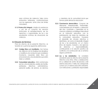 Lineamientos para la prevención y protección de las y los estudiantes contra la violencia ejercida por personal de las instituciones educativas 53
sean víctimas de violencia, tales como
entrevistas reiteradas, confrontaciones
con los agresores, entre otros de similar
naturaleza.
5.1.5 Protección integral.- Implica la existencia
y uso de un conjunto de servicios
enfocados al restablecimiento de los
derechos y capacidades de los y las
estudiantes víctimas de situaciones de
violencia.
5.2 Glosario de términos
Para los efectos de la presente Directiva, se
tendrán en cuenta las siguientes definiciones:
5.2.1	 Castigo físico y/o humillante.- Son formas
de violencia con la finalidad de disciplinar
o modificar una conducta que consideran
incorrecta, causando dolor físico y/o
emocional a los y las estudiantes que están
bajo su cuidado.
5.2.2	 Comunidad educativa.- Está conformada
por los y las estudiantes, padres de familia,
profesores, directivos, administrativos,
personal auxiliar, de servicio, ex alumnos
y miembros de la comunidad local que
forman parte del sector educación.
5.2.3	 Convivencia democrática.- Conjunto de
relaciones interpersonales horizontales,
caracterizadas por el respeto y valoración
del otro; construida y aprendida en la
vivencia cotidiana y el diálogo intercultural
en la institución educativa, con la
participación de todos los miembros de
la comunidad educativa. Favorece
el desarrollo de vínculos afectivos e
identitarios, así como el desarrollo integral
de las y los estudiantes, en un marco
ético de respeto, inclusión y de ejercicio
de derechos y responsabilidades,
contribuyendo a la solución pacifica de
conflictos y la construcción de un entorno
seguro y protector.
5.2.4	 Los y las estudiantes.- Se considera
estudiante para los efectos de la presente
Directiva a los niños, niñas y adolescentes
en su calidad de centro de proceso y del
sistema educativo. A ellos, les corresponde
contar con un sistema educativo eficiente,
con instituciones y profesores responsables
 