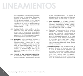 Manual sobre Régimen Disciplinario para Directores en Instituciones Educativas54
linEaMiEntos
de su aprendizaje y desarrollo integral; recibir
un buen trato y adecuada orientación;
practicar la tolerancia, la solidaridad, el
diálogo y la convivencia armónica en la
relación con sus compañeros, profesores y
comunidad; así como los demás derechos
y deberes que le otorgue el ordenamiento
jurídico vigente.
5.2.5 Maltrato infantil.- Toda acción u omisión,
intencional o no, que ocasiona daño real
o potencial en perjuicio del desarrollo, la
supervivencia y la dignidad de la niña, niño y
adolescente en el contexto de una relación
de responsabilidad, confianza o poder.
5.2.6 Monitoreo.- Acompañamiento sistemático
de las autoridades educativas para
identificar logros y debilidades así como
recomendar medidas correctivas para la
toma de decisiones pertinente a partir de
un adecuado control de gestión y a fin de
optimizar los resultados en la ejecución de
proyectos, programas, planes y políticas
educativas.
5.2.7 Personal de las instituciones educativas.-
Se considera como tal a los profesores,
directivos, personal administrativo, personal
auxiliar, personal de servicio y en general, a
aquellos que tienen alguna relación laboral o
contractual con las instituciones educativas.
5.2.8 trato humillante.- Es aquella conducta,
que no tiene naturaleza física, en la cual se
discrimina, menosprecia, humilla, denigra,
amenaza, asusta o ridiculiza a una niña, niño
o adolescente, afectando su dignidad.
5.2.9 violencia.- Para los efectos de la presente
Directiva, se considera violencia a toda
acción que implique la intencionalidad, la
fuerza y el poder para someter, dominar,
limitar o doblegar la voluntad de los y las
estudiantes a través del condicionamiento
o coacción emocional, física, sexual,
económica, cultura o social; con excepción
del hostigamiento sexual que se rige por sus
normas particulares.
5.2.10 violencia sexual.- Para los efectos de la
presente Directiva, se entiende como tal
al acto de índole sexual propiciado por
un adulto o adolescente mayor, para su
satisfacción sexual. Esta puede consistir en
actos con contacto físico (tocamiento,
frotamiento, besos íntimos, coito interfemoral,
actos de penetración con el órgano sexual
 