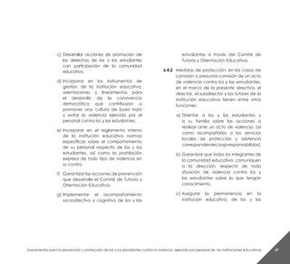 Lineamientos para la prevención y protección de las y los estudiantes contra la violencia ejercida por personal de las instituciones educativas 57
c)	Desarrollar acciones de promoción de
los derechos de los y las estudiantes
con participación de la comunidad
educativa.
d)	Incorporar en los instrumentos de
gestión de la institución educativa,
orientaciones y lineamientos para
el desarrollo de la convivencia
democrática que contribuyan a
promover una cultura de buen trato
y evitar la violencia ejercida por el
personal contra los y las estudiantes.
e)	Incorporar en el reglamento interno
de la institución educativa normas
específicas sobre el comportamiento
de su personal respecto de las y los
estudiantes, así como la prohibición
expresa de todo tipo de violencia en
su contra.
f)	 Garantizar las acciones de prevención
que desarrolle el Comité de Tutoría y
Orientación Educativa.
g)	Implementar el acompañamiento
socioafectivo y cognitivo de los y las
estudiantes a través del Comité de
Tutoría y Orientación Educativa.
6.4.2 	 Medidas de protección: en los casos de
comisión o presunta comisión de un acto
de violencia contra los y las estudiantes,
en el marco de la presente directiva, el
director, el subdirector y los tutores de la
institución educativa tienen entre otras
funciones:
a) 	Orientar a los y las estudiantes y
a su familia sobre las acciones a
realizar ante un acto de violencia, así
como acompañarlos a los servicios
locales de protección y asistencia
correspondientes,bajoresponsabilidad.
b)	Garantizar que todos los integrantes de
la comunidad educativa, comuniquen
a la dirección, respecto de toda
situación de violencia contra los y
las estudiantes sobre la que tengan
conocimiento.
c)	Asegurar la permanencia en la
institución educativa, de los y las
 