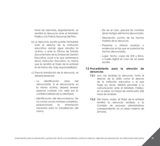 Lineamientos para la prevención y protección de las y los estudiantes contra la violencia ejercida por personal de las instituciones educativas 59
horas de asentada. Seguidamente, se
remitirá la denuncia ante el Ministerio
Público o la Policía Nacional del Perú.
b)	La denuncia escrita puede formularse
ante el director de la institución
educativa donde sigue estudios la
víctima, o ante la Oficina de Trámite
Documentario de la Unidad de Gestión
Educativa Local a la que pertenezca
dicha Institución Educativa, la misma
que la remitirá al titular de la entidad
en el mismo día, bajo responsabilidad.
c)	Para la tramitación de la denuncia, se
deberá presentar:
- 	La identificación clara del
denunciante. Si el denunciante es
la misma víctima, deberá tenerse
especial cuidado con velar por la
confidencialidad de su identidad.
-	 Identificación del denunciado/a. De
no contar con los nombres completos,
proporcionará la información
necesaria para la indualización del
mismo.
-	 De ser el caso, precisar los nombres
de los testigos del hecho denunciado.
-	 Descripción sucinta de los hechos
materia de la denuncia.
-	 Presentar u ofrecer pruebas o
evidencias en las que se sustentan los
hechos denunciados.
-	 Lugar, fecha, copia de DNI y firma,
o huella digital en caso de no saber
escribir.
7.2	Procedimiento para la atención de
denuncias
7.2.1	 Una vez recibida la denuncia, tanto el
director de la UGEL como el director
de la institución educativa o el que
haga sus veces, deberá proceder a su
comunicación ante el Ministerio Público,
en un plazo no mayor de veinticuatro (24)
horas de recibida.
7.2.2	 Del mismo modo, el titular de la entidad
remitirá la denuncia recibida a la
Comisión de procesos administrativos
correspondiente, en un plazo máximo de
24 horas.
 
