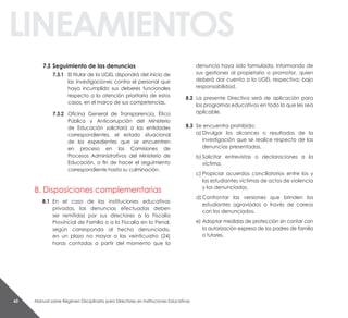 Manual sobre Régimen Disciplinario para Directores en Instituciones Educativas60
linEaMiEntos
7.3 seguimiento de las denuncias
7.3.1 El titular de la UGEL dispondrá del inicio de
las investigaciones contra el personal que
haya incumplido sus deberes funcionales
respecto a la atención prioritaria de estos
casos, en el marco de sus competencias.
7.3.2 Oficina General de Transparencia, Ética
Pública y Anticorrupción del Ministerio
de Educación solicitará a las entidades
correspondientes, el estado situacional
de los expedientes que se encuentren
en proceso en las Comisiones de
Procesos Administrativos del Ministerio de
Educación, a fin de hacer el seguimiento
correspondiente hasta su culminación.
8. Disposiciones complementarias
8.1 En el caso de las instituciones educativas
privadas, las denuncias efectuadas deben
ser remitidas por sus directores a la Fiscalía
Provincial de Familia o a la Fiscalía en lo Penal,
según corresponda al hecho denunciado,
en un plazo no mayor a las veinticuatro (24)
horas contadas a partir del momento que la
denuncia haya sido formulada, informando de
sus gestiones al propietario o promotor, quien
deberá dar cuenta a la UGEL respectiva; bajo
responsabilidad.
8.2 La presente Directiva será de aplicación para
los programas educativos en todo lo que les sea
aplicable.
8.3 Se encuentra prohibido:
a) Divulgar los alcances o resultados de la
investigación que se realice respecto de las
denuncias presentadas.
b) Solicitar entrevistas o declaraciones a la
víctima.
c) Propiciar acuerdos conciliatorios entre los y
las estudiantes víctimas de actos de violencia
y los denunciados.
d) Confrontar las versiones que brinden los
estudiantes agraviados a través de careos
con los denunciados.
e) Adoptar medidas de protección sin contar con
la autorización expresa de los padres de familia
o tutores.
 