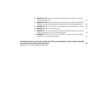 43
44
45
46
47
48
49
	 4.7 	 MODELO N.° 07: Resolución directoral declarando fundado un recurso 	
		 de reconsideración 	
4.8 	 MODELO N.° 08: Remisión del recurso de apelación al Tribunal del Servicio
		 Civil (en caso de las instituciones educativas de Lima Metropolitana)	
	4.9	 MODELO N.° 09: Comunicación de imposición de amonestación verbal 	
4.10	MODELO N.° 10: Acta de denuncia 	
4.11	MODELO N.° 11: Comunicación al Ministerio Público de la denuncia de
		 violencia ejercida en contra del estudiante 	
4.12	MODELO N.° 12: Comunicación a la UGEL de la denuncia de violencia
		 ejercida en contra del estudiante 	
Lineamientos para la prevención y protección de las y los estudiantes contra la violencia ejercida
por personal de las Instituciones Educativas	
Directiva N.° 019-2012-MINEDU/VMGI-OET
 