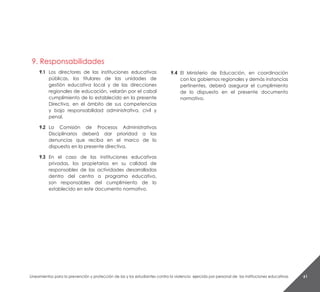 Lineamientos para la prevención y protección de las y los estudiantes contra la violencia ejercida por personal de las instituciones educativas 61
9. Responsabilidades
9.1	Los directores de las instituciones educativas
públicas, los titulares de las unidades de
gestión educativa local y de las direcciones
regionales de educación, velarán por el cabal
cumplimiento de lo establecido en la presente
Directiva, en el ámbito de sus competencias
y bajo responsabilidad administrativa, civil y
penal.
9.2	La Comisión de Procesos Administrativos
Disciplinarios deberá dar prioridad a las
denuncias que reciba en el marco de lo
dispuesto en la presente directiva.
9.3	En el caso de las instituciones educativas
privadas, los propietarios en su calidad de
responsables de las actividades desarrolladas
dentro del centro o programa educativo,
son responsables del cumplimiento de lo
establecido en este documento normativo.
9.4	 El Ministerio de Educación, en coordinación
con los gobiernos regionales y demás instancias
pertinentes, deberá asegurar el cumplimiento
de lo dispuesto en el presente documento
normativo.
 