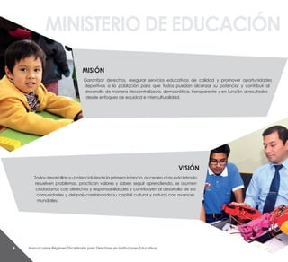 Manual sobre Régimen Disciplinario para Directores en Instituciones Educativas8
Misión
Garantizar derechos, asegurar servicios educativos de calidad y promover oportunidades
deportivas a la población para que todos puedan alcanzar su potencial y contribuir al
desarrollo de manera descentralizada, democrática, transparente y en función a resultados
desde enfoques de equidad e interculturalidad.
visión
Todos desarrollan su potencial desde la primera infancia, acceden al mundo letrado,
resuelven problemas, practican valores y saben seguir aprendiendo, se asumen
ciudadanos con derechos y responsabilidades y contribuyen al desarrollo de sus
comunidades y del país combinando su capital cultural y natural con avances
mundiales.
MinistErio dE EduCaCión
 