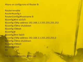 Ahora se configurara el Router B:
Router>enable
Router#config t
Router(config)#hostname B
B(config)#int s0/0/0
B(config-if)#ip address 192.168.1.2 255.255.255.252
B(config-if)#no shutdown
B(config-if)#exit
B(config)#
B(config)#int fa0/0
B(config-if)#ip address 192.168.3.1 255.255.255.0
B(config-if)#no shutdown
B(config-if)#exit
B(config)#exit
B#
Ver la configuración: B#sh run
 