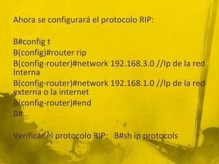 Ahora se configurará el protocolo RIP:
B#config t
B(config)#router rip
B(config-router)#network 192.168.3.0 //Ip de la red
Interna
B(config-router)#network 192.168.1.0 //Ip de la red
externa o la internet
B(config-router)#end
B#
Verificar el protocolo RIP: B#sh ip protocols
 