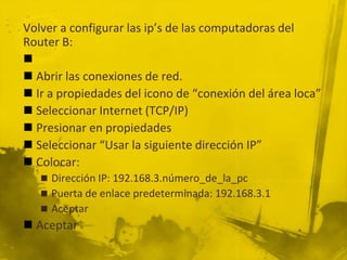 Volver a configurar las ip’s de las computadoras del
Router B:

 Abrir las conexiones de red.
 Ir a propiedades del icono de “conexión del área loca”
 Seleccionar Internet (TCP/IP)
 Presionar en propiedades
 Seleccionar “Usar la siguiente dirección IP”
 Colocar:
 Dirección IP: 192.168.3.número_de_la_pc
 Puerta de enlace predeterminada: 192.168.3.1
 Aceptar
 Aceptar
 