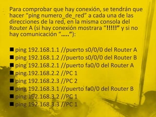 Para comprobar que hay conexión, se tendrán que
hacer “ping numero_de_red” a cada una de las
direcciones de la red, en la misma consola del
Router A (si hay conexión mostrara “!!!!!” y si no
hay comunicación “…..”):
 ping 192.168.1.1 //puerto s0/0/0 del Router A
 ping 192.168.1.2 //puerto s0/0/0 del Router B
 ping 192.168.2.1 //puerto fa0/0 del Router A
 ping 192.168.2.2 //PC 1
 ping 192.168.2.3 //PC 2
 ping 192.168.3.1 //puerto fa0/0 del Router B
 ping 192.168.3.2 //PC 1
 ping 192.168.3.3 //PC 1
 
