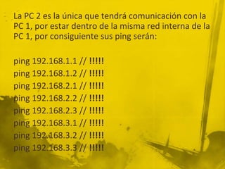 La PC 2 es la única que tendrá comunicación con la
PC 1, por estar dentro de la misma red interna de la
PC 1, por consiguiente sus ping serán:
ping 192.168.1.1 // !!!!!
ping 192.168.1.2 // !!!!!
ping 192.168.2.1 // !!!!!
ping 192.168.2.2 // !!!!!
ping 192.168.2.3 // !!!!!
ping 192.168.3.1 // !!!!!
ping 192.168.3.2 // !!!!!
ping 192.168.3.3 // !!!!!
 